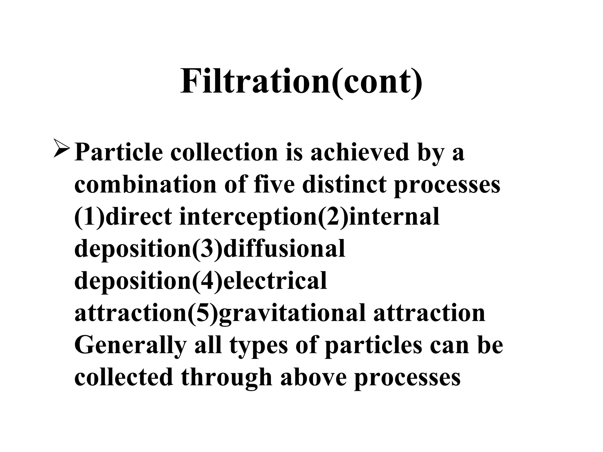 Filtration(cont)
Particle collection is achieved by a
combination of five distinct processes
(1)direct interception(2)internal
deposition(3)diffusional
deposition(4)electrical
attraction(5)gravitational attraction
Generally all types of particles can be
collected through above processes
 