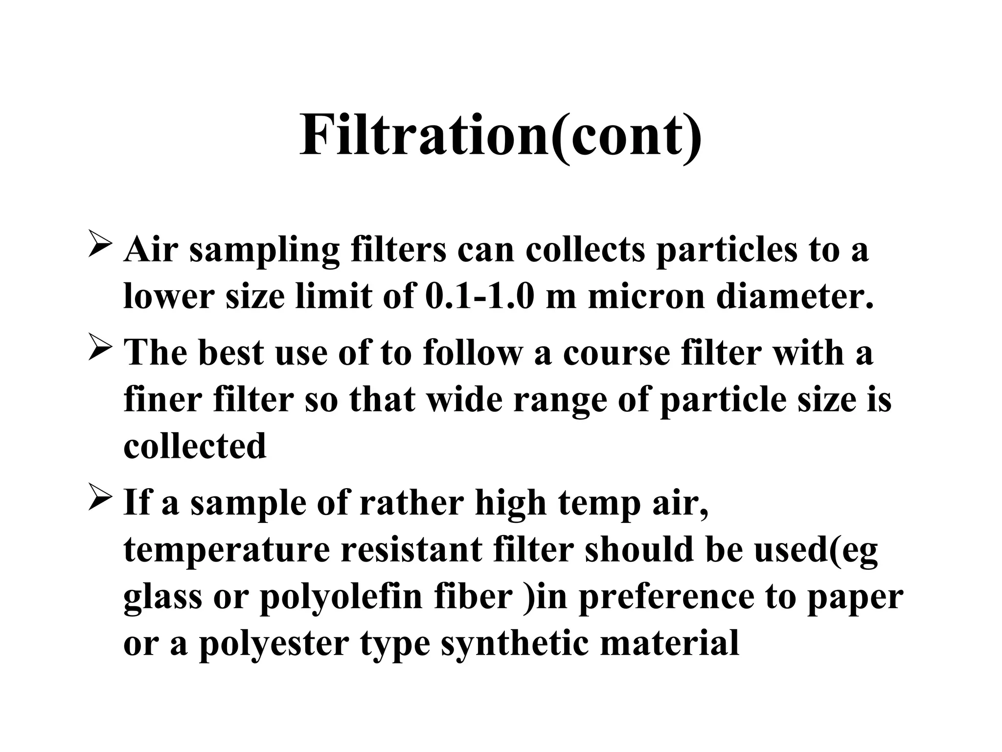 Filtration(cont)
 Air sampling filters can collects particles to a
lower size limit of 0.1-1.0 m micron diameter.
 The best use of to follow a course filter with a
finer filter so that wide range of particle size is
collected
 If a sample of rather high temp air,
temperature resistant filter should be used(eg
glass or polyolefin fiber )in preference to paper
or a polyester type synthetic material
 