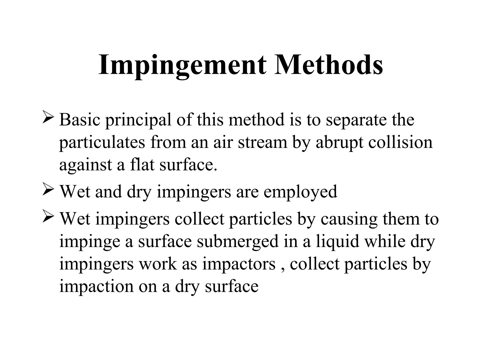 Impingement Methods
 Basic principal of this method is to separate the
particulates from an air stream by abrupt collision
against a flat surface.
 Wet and dry impingers are employed
 Wet impingers collect particles by causing them to
impinge a surface submerged in a liquid while dry
impingers work as impactors , collect particles by
impaction on a dry surface
 