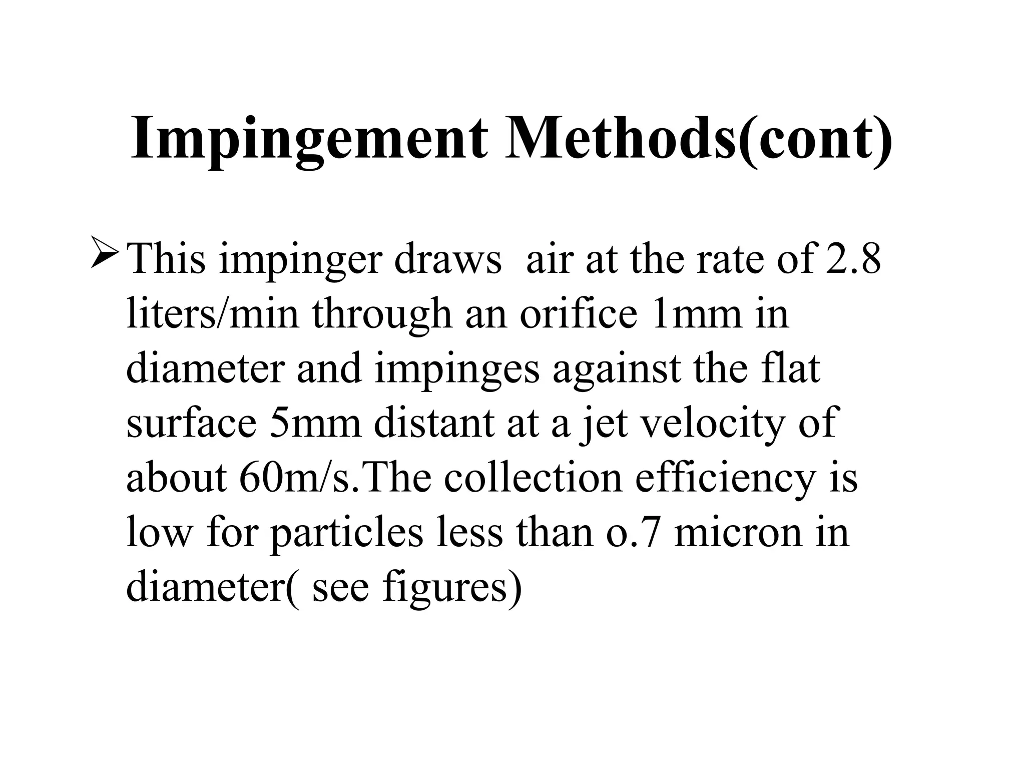 Impingement Methods(cont)
This impinger draws air at the rate of 2.8
liters/min through an orifice 1mm in
diameter and impinges against the flat
surface 5mm distant at a jet velocity of
about 60m/s.The collection efficiency is
low for particles less than o.7 micron in
diameter( see figures)
 