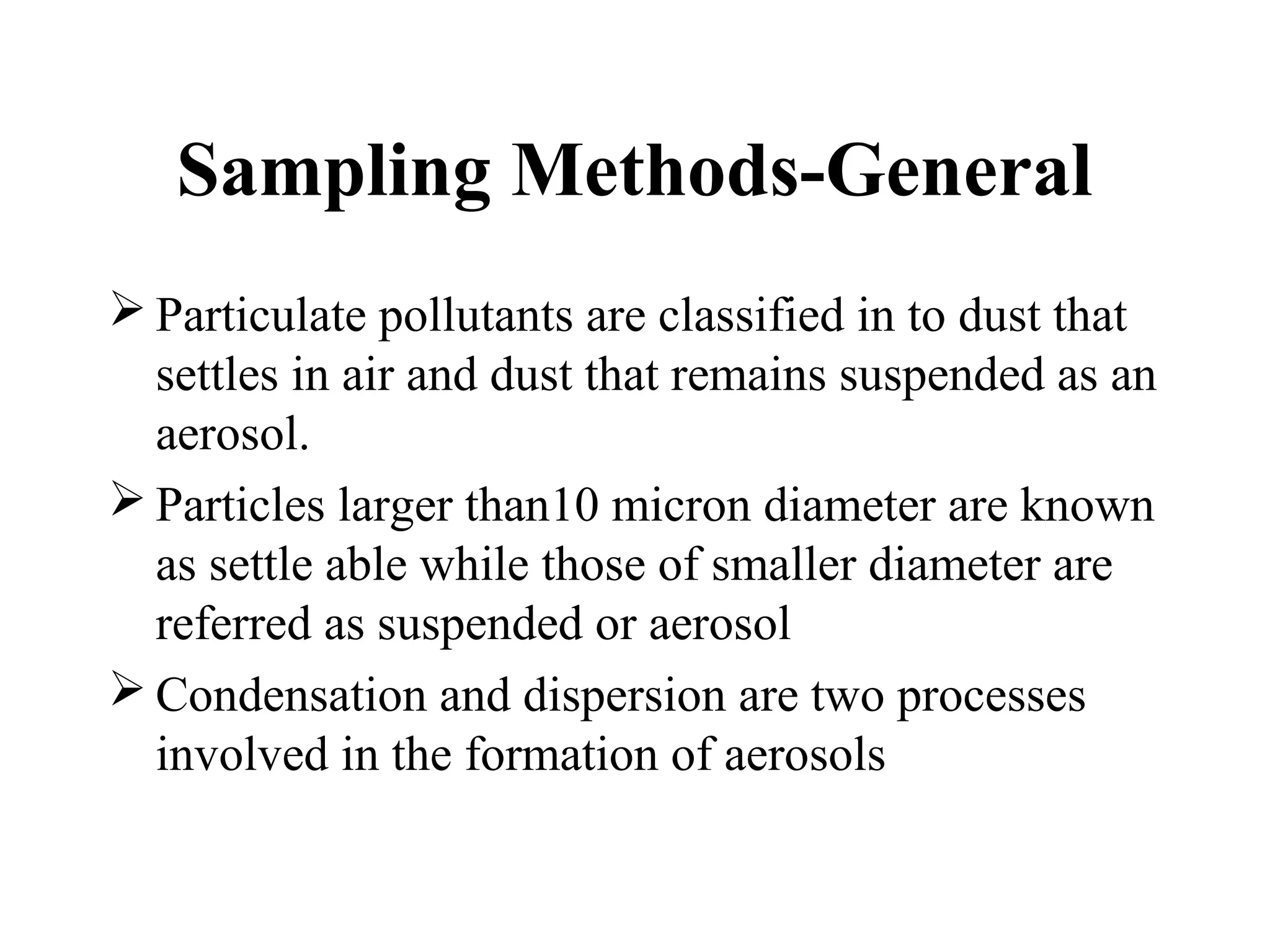 Sampling Methods-General
 Particulate pollutants are classified in to dust that
settles in air and dust that remains suspended as an
aerosol.
 Particles larger than10 micron diameter are known
as settle able while those of smaller diameter are
referred as suspended or aerosol
 Condensation and dispersion are two processes
involved in the formation of aerosols
 