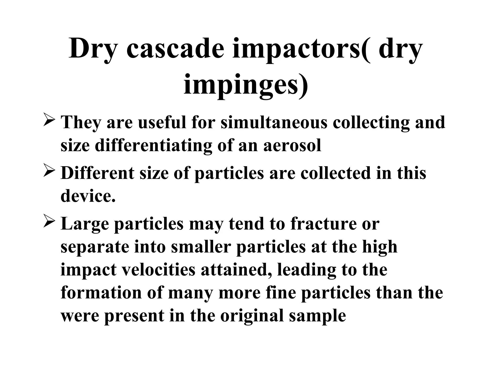 Dry cascade impactors( dry
impinges)
 They are useful for simultaneous collecting and
size differentiating of an aerosol
 Different size of particles are collected in this
device.
 Large particles may tend to fracture or
separate into smaller particles at the high
impact velocities attained, leading to the
formation of many more fine particles than the
were present in the original sample
 