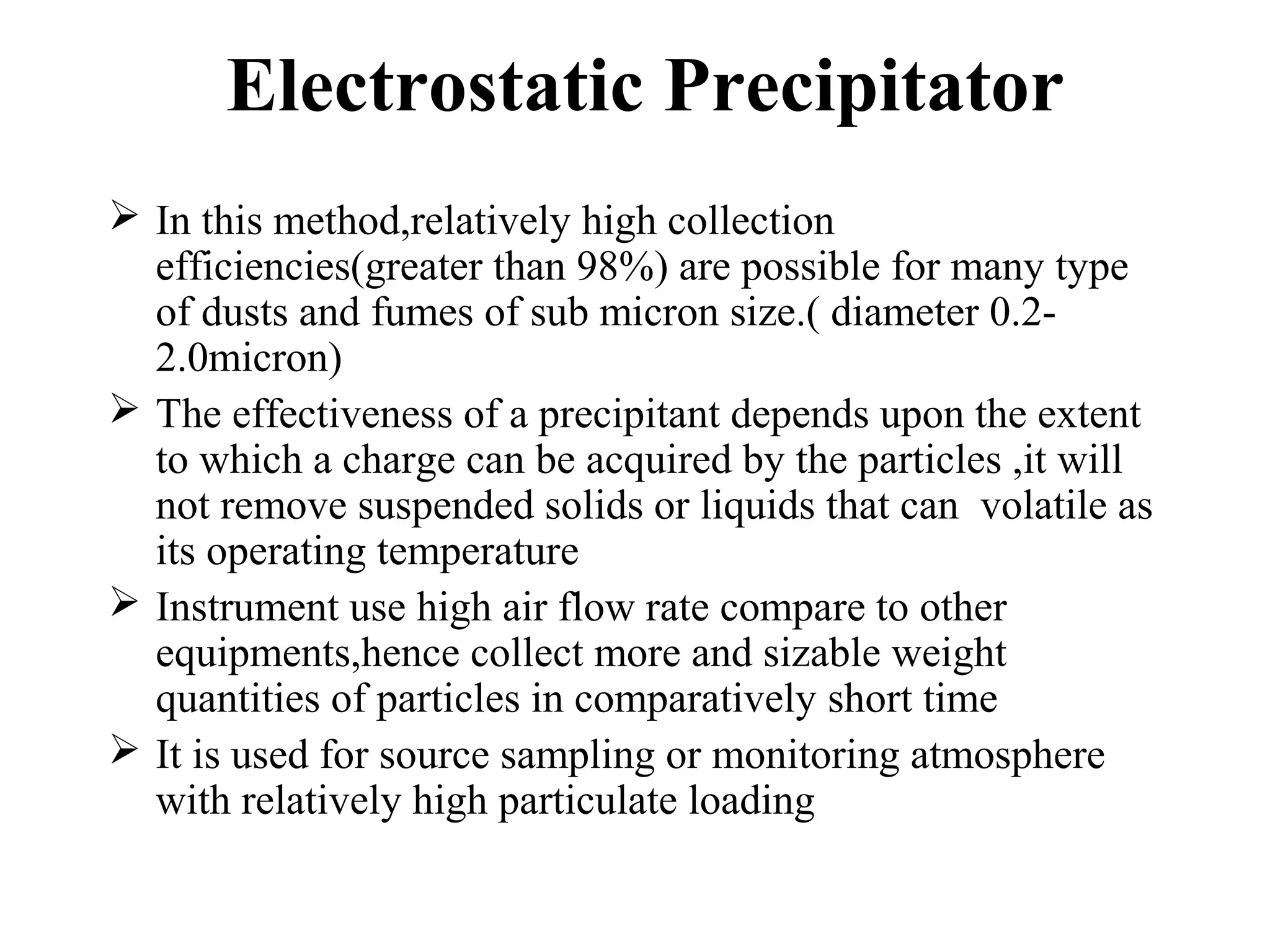 Electrostatic Precipitator
 In this method,relatively high collection
efficiencies(greater than 98%) are possible for many type
of dusts and fumes of sub micron size.( diameter 0.2-
2.0micron)
 The effectiveness of a precipitant depends upon the extent
to which a charge can be acquired by the particles ,it will
not remove suspended solids or liquids that can volatile as
its operating temperature
 Instrument use high air flow rate compare to other
equipments,hence collect more and sizable weight
quantities of particles in comparatively short time
 It is used for source sampling or monitoring atmosphere
with relatively high particulate loading
 