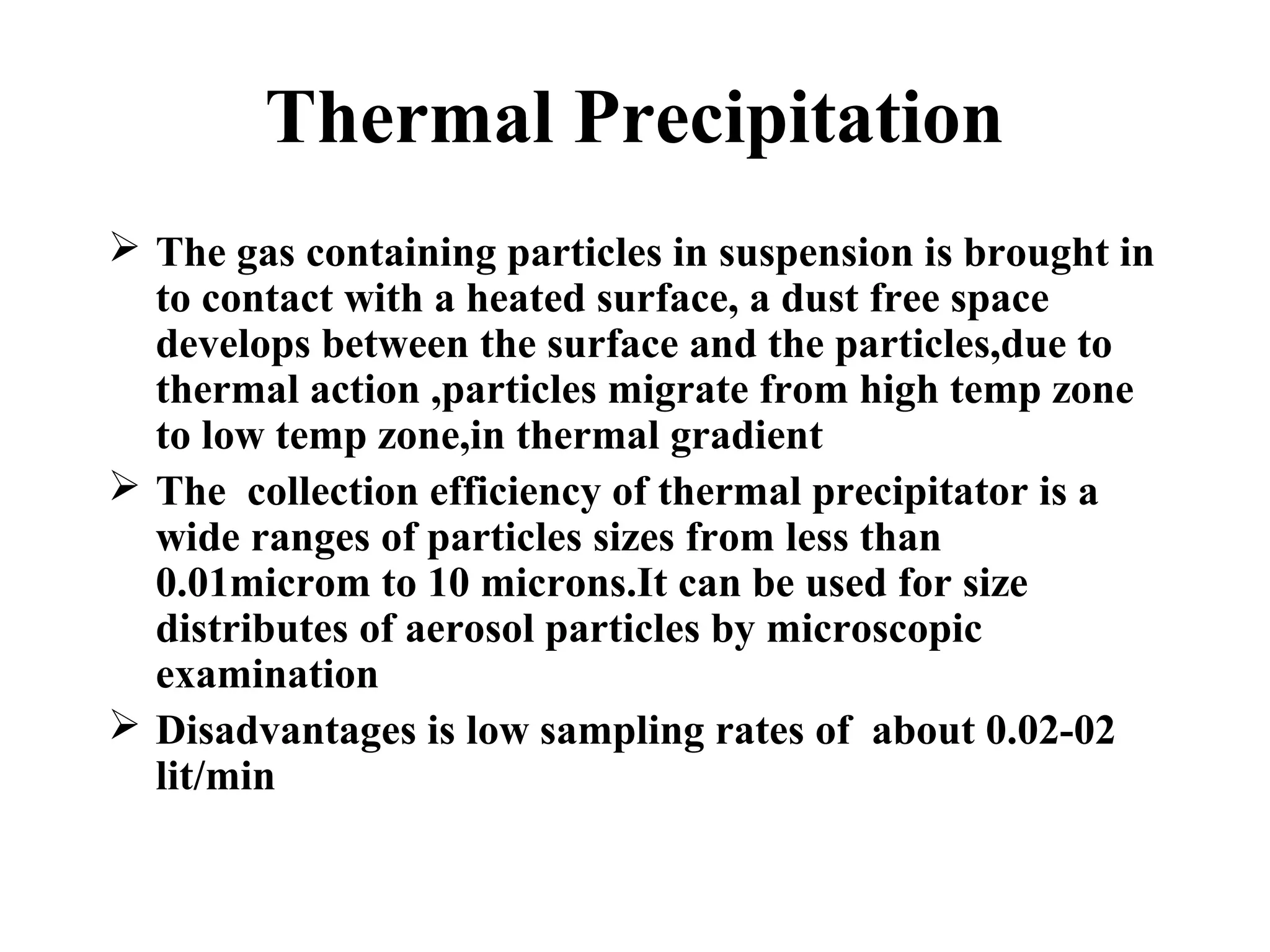 Thermal Precipitation
 The gas containing particles in suspension is brought in
to contact with a heated surface, a dust free space
develops between the surface and the particles,due to
thermal action ,particles migrate from high temp zone
to low temp zone,in thermal gradient
 The collection efficiency of thermal precipitator is a
wide ranges of particles sizes from less than
0.01microm to 10 microns.It can be used for size
distributes of aerosol particles by microscopic
examination
 Disadvantages is low sampling rates of about 0.02-02
lit/min
 