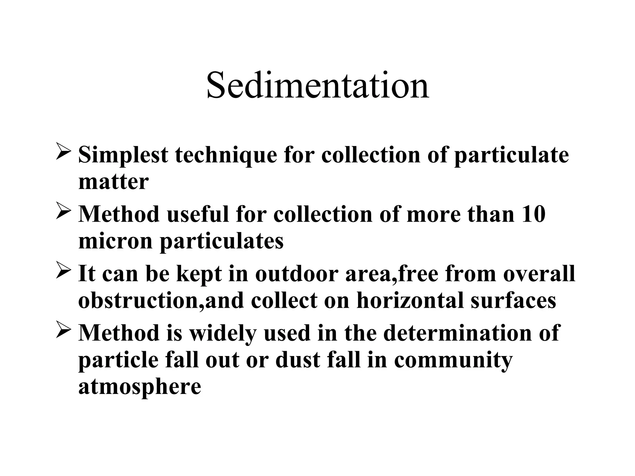 Sedimentation
 Simplest technique for collection of particulate
matter
 Method useful for collection of more than 10
micron particulates
 It can be kept in outdoor area,free from overall
obstruction,and collect on horizontal surfaces
 Method is widely used in the determination of
particle fall out or dust fall in community
atmosphere
 