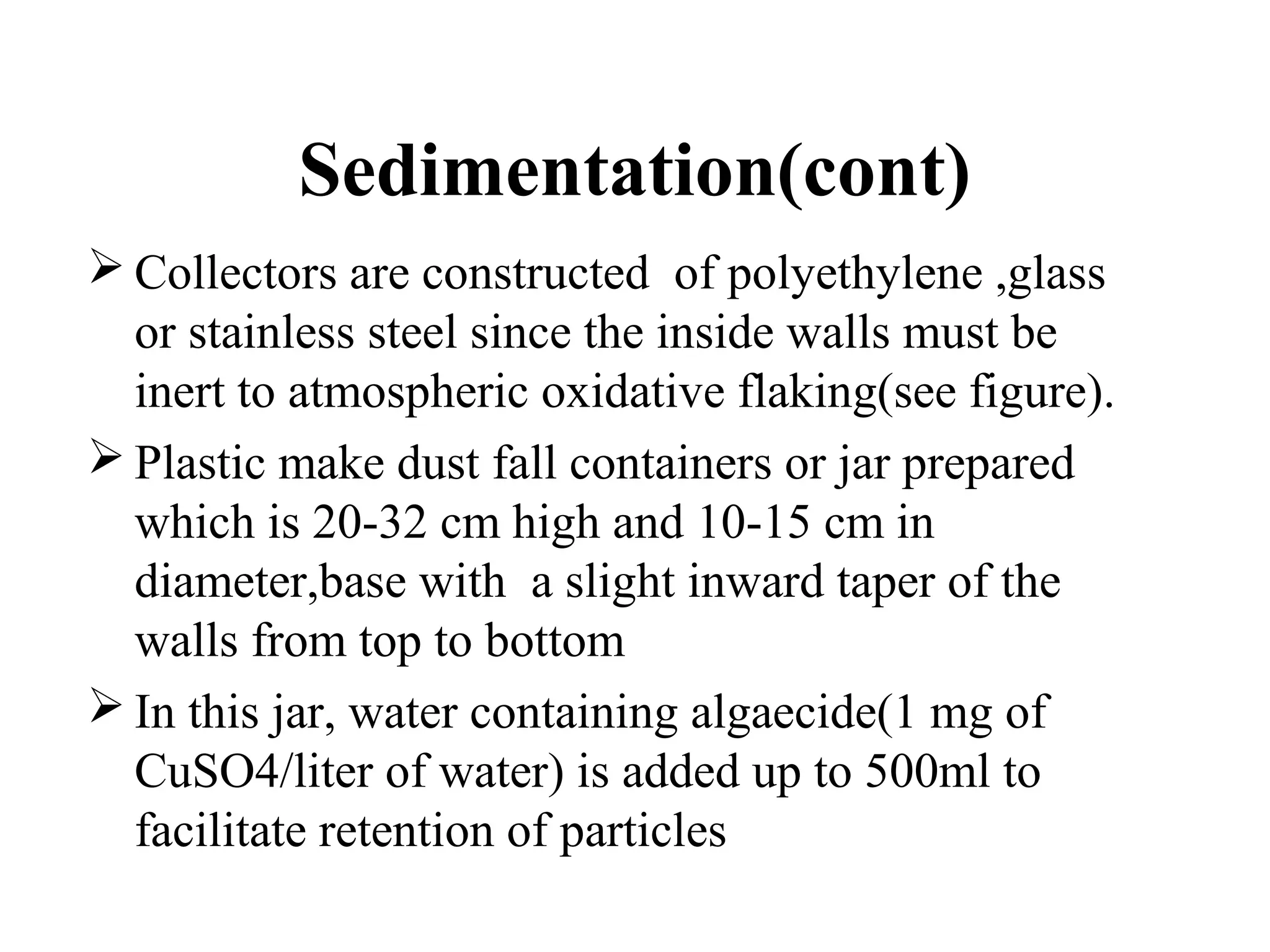 Sedimentation(cont)
 Collectors are constructed of polyethylene ,glass
or stainless steel since the inside walls must be
inert to atmospheric oxidative flaking(see figure).
 Plastic make dust fall containers or jar prepared
which is 20-32 cm high and 10-15 cm in
diameter,base with a slight inward taper of the
walls from top to bottom
 In this jar, water containing algaecide(1 mg of
CuSO4/liter of water) is added up to 500ml to
facilitate retention of particles
 