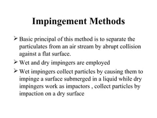 Impingement Methods
 Basic principal of this method is to separate the
particulates from an air stream by abrupt collision
against a flat surface.
 Wet and dry impingers are employed
 Wet impingers collect particles by causing them to
impinge a surface submerged in a liquid while dry
impingers work as impactors , collect particles by
impaction on a dry surface
 