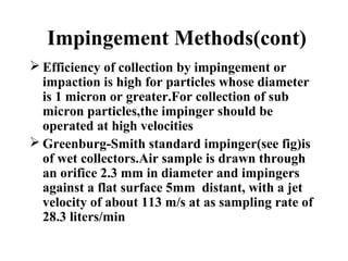 Impingement Methods(cont)
 Efficiency of collection by impingement or
impaction is high for particles whose diameter
is 1 micron or greater.For collection of sub
micron particles,the impinger should be
operated at high velocities
 Greenburg-Smith standard impinger(see fig)is
of wet collectors.Air sample is drawn through
an orifice 2.3 mm in diameter and impingers
against a flat surface 5mm distant, with a jet
velocity of about 113 m/s at as sampling rate of
28.3 liters/min
 
