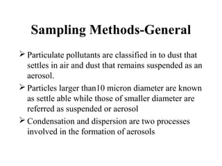 Sampling Methods-General
 Particulate pollutants are classified in to dust that
settles in air and dust that remains suspended as an
aerosol.
 Particles larger than10 micron diameter are known
as settle able while those of smaller diameter are
referred as suspended or aerosol
 Condensation and dispersion are two processes
involved in the formation of aerosols
 