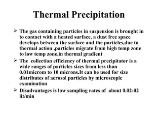 Thermal Precipitation
 The gas containing particles in suspension is brought in
to contact with a heated surface, a dust free space
develops between the surface and the particles,due to
thermal action ,particles migrate from high temp zone
to low temp zone,in thermal gradient
 The collection efficiency of thermal precipitator is a
wide ranges of particles sizes from less than
0.01microm to 10 microns.It can be used for size
distributes of aerosol particles by microscopic
examination
 Disadvantages is low sampling rates of about 0.02-02
lit/min
 