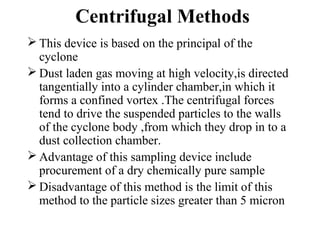 Centrifugal Methods
 This device is based on the principal of the
cyclone
 Dust laden gas moving at high velocity,is directed
tangentially into a cylinder chamber,in which it
forms a confined vortex .The centrifugal forces
tend to drive the suspended particles to the walls
of the cyclone body ,from which they drop in to a
dust collection chamber.
 Advantage of this sampling device include
procurement of a dry chemically pure sample
 Disadvantage of this method is the limit of this
method to the particle sizes greater than 5 micron
 