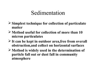 Sedimentation
 Simplest technique for collection of particulate
matter
 Method useful for collection of more than 10
micron particulates
 It can be kept in outdoor area,free from overall
obstruction,and collect on horizontal surfaces
 Method is widely used in the determination of
particle fall out or dust fall in community
atmosphere
 