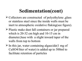 Sedimentation(cont)
 Collectors are constructed of polyethylene ,glass
or stainless steel since the inside walls must be
inert to atmospheric oxidative flaking(see figure).
 Plastic make dust fall containers or jar prepared
which is 20-32 cm high and 10-15 cm in
diameter,base with a slight inward taper of the
walls from top to bottom
 In this jar, water containing algaecide(1 mg of
CuSO4/liter of water) is added up to 500ml to
facilitate retention of particles
 