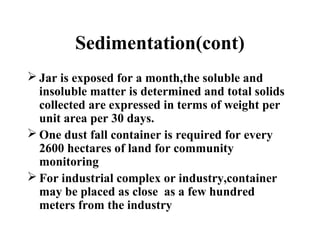 Sedimentation(cont)
 Jar is exposed for a month,the soluble and
insoluble matter is determined and total solids
collected are expressed in terms of weight per
unit area per 30 days.
 One dust fall container is required for every
2600 hectares of land for community
monitoring
 For industrial complex or industry,container
may be placed as close as a few hundred
meters from the industry
 