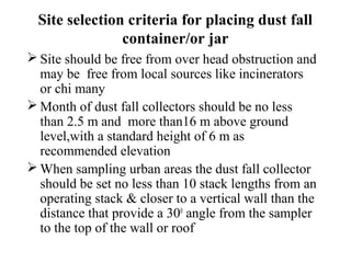 Site selection criteria for placing dust fall
container/or jar
 Site should be free from over head obstruction and
may be free from local sources like incinerators
or chi many
 Month of dust fall collectors should be no less
than 2.5 m and more than16 m above ground
level,with a standard height of 6 m as
recommended elevation
 When sampling urban areas the dust fall collector
should be set no less than 10 stack lengths from an
operating stack & closer to a vertical wall than the
distance that provide a 300
angle from the sampler
to the top of the wall or roof
 