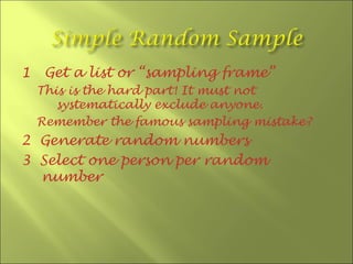 1    Get a list or “sampling frame”
    This is the hard part! It must not
       systematically exclude anyone.
    Remember the famous sampling mistake?
2 Generate random numbers
3 Select one person per random
  number
 
