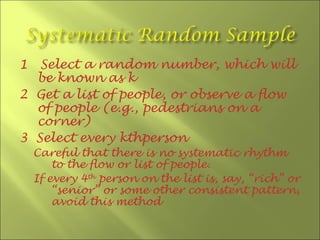1  Select a random number, which will
  be known as k
2 Get a list of people, or observe a flow
  of people (e.g., pedestrians on a
  corner)
3 Select every kthperson
    Careful that there is no systematic rhythm
        to the flow or list of people.
    If every 4th person on the list is, say, “rich” or
        “senior” or some other consistent pattern,
        avoid this method
 