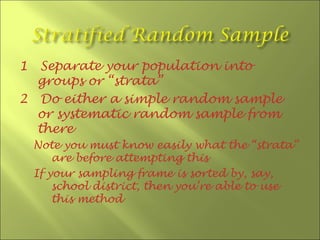 1  Separate your population into
  groups or “strata”
2 Do either a simple random sample
  or systematic random sample from
  there
    Note you must know easily what the “strata”
        are before attempting this
    If your sampling frame is sorted by, say,
        school district, then you’re able to use
        this method
 