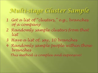 1 Get a list of “clusters,” e.g., branches
  of a company
2 Randomly sample clusters from that
  list
3 Have a list of, say, 10 branches
4 Randomly sample people within those
  branches
  This method is complex and expensive!
 