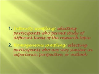 1. Intensity sampling: selecting
  participants who permit study of
  different levels of the research topic
2. Homogeneous sampling: selecting
  participants who are very similar in
  experience, perspective, or outlook
 