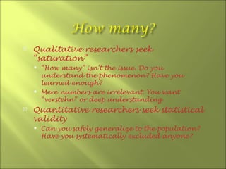    Qualitative researchers seek
    “saturation”
     “How many” isn’t the issue. Do you
      understand the phenomenon? Have you
      learned enough?
     Mere numbers are irrelevant. You want
      “verstehn” or deep understanding
   Quantitative researchers seek statistical
    validity
       Can you safely generalize to the population?
        Have you systematically excluded anyone?
 