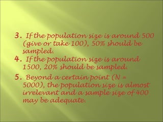 3. If the population size is around 500
  (give or take 100), 50% should be
  sampled.
4. If the population size is around
  1500, 20% should be sampled.
5. Beyond a certain point (N =
  5000), the population size is almost
  irrelevant and a sample size of 400
  may be adequate.
 