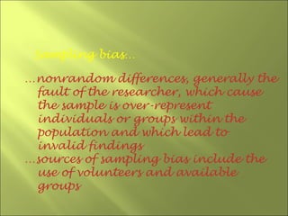 Sampling bias…

…nonrandom differences, generally the
 fault of the researcher, which cause
 the sample is over-represent
 individuals or groups within the
 population and which lead to
 invalid findings
…sources of sampling bias include the
 use of volunteers and available
 groups
 