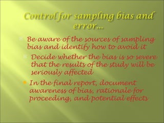    Be aware of the sources of sampling
    bias and identify how to avoid it
       Decide whether the bias is so severe
        that the results of the study will be
        seriously affected
       In the final report, document
        awareness of bias, rationale for
        proceeding, and potential effects
 