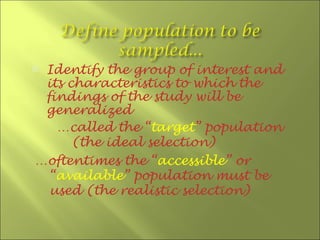 Identify the group of interest and
 its characteristics to which the
 findings of the study will be
 generalized
   …called the “target” population
      (the ideal selection)
…oftentimes the “accessible” or
  “available” population must be
  used (the realistic selection)
 