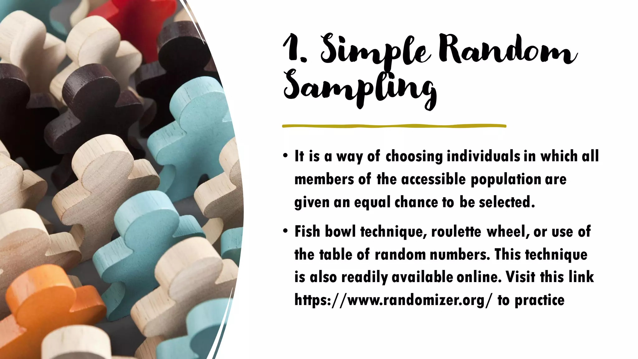 1. Simple Random
Sampling
• It is a way of choosing individuals in which all
members of the accessible population are
given an equal chance to be selected.
• Fish bowl technique, roulette wheel, or use of
the table of random numbers. This technique
is also readily available online. Visit this link
https://www.randomizer.org/ to practice
 