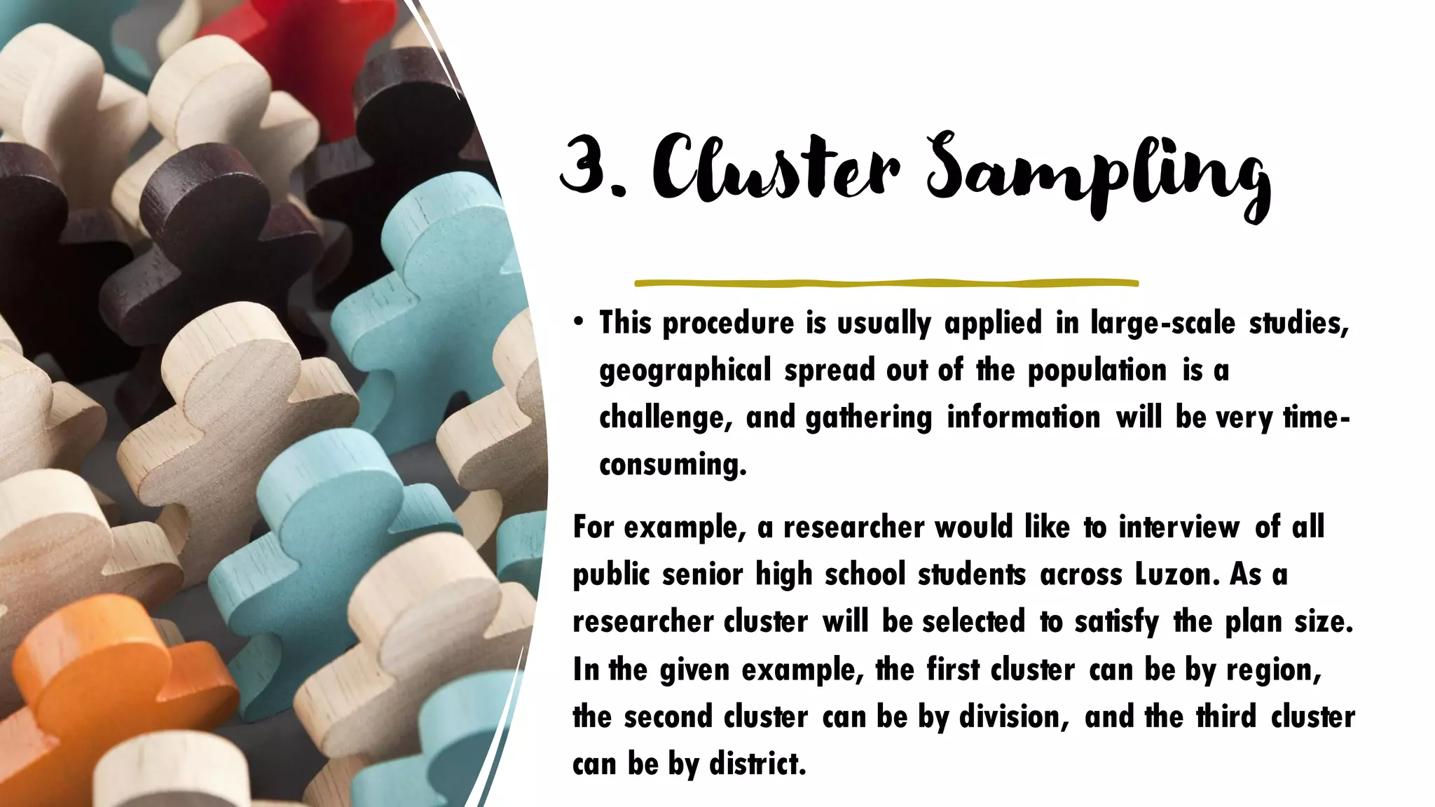 3. Cluster Sampling
• This procedure is usually applied in large-scale studies,
geographical spread out of the population is a
challenge, and gathering information will be very time-
consuming.
For example, a researcher would like to interview of all
public senior high school students across Luzon. As a
researcher cluster will be selected to satisfy the plan size.
In the given example, the first cluster can be by region,
the second cluster can be by division, and the third cluster
can be by district.
 