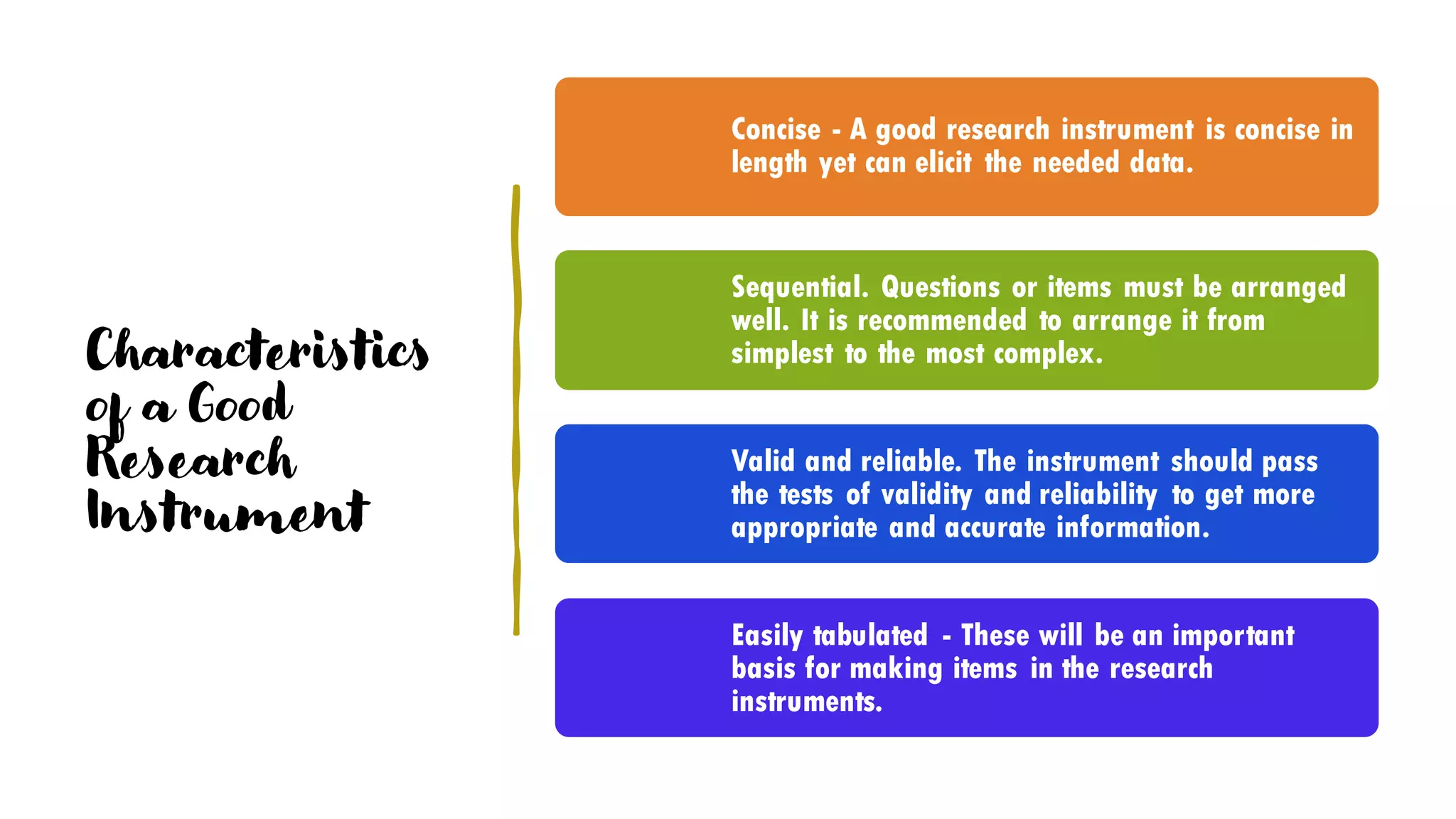 Characteristics
of a Good
Research
Instrument
Concise - A good research instrument is concise in
length yet can elicit the needed data.
Sequential. Questions or items must be arranged
well. It is recommended to arrange it from
simplest to the most complex.
Valid and reliable. The instrument should pass
the tests of validity and reliability to get more
appropriate and accurate information.
Easily tabulated - These will be an important
basis for making items in the research
instruments.
 