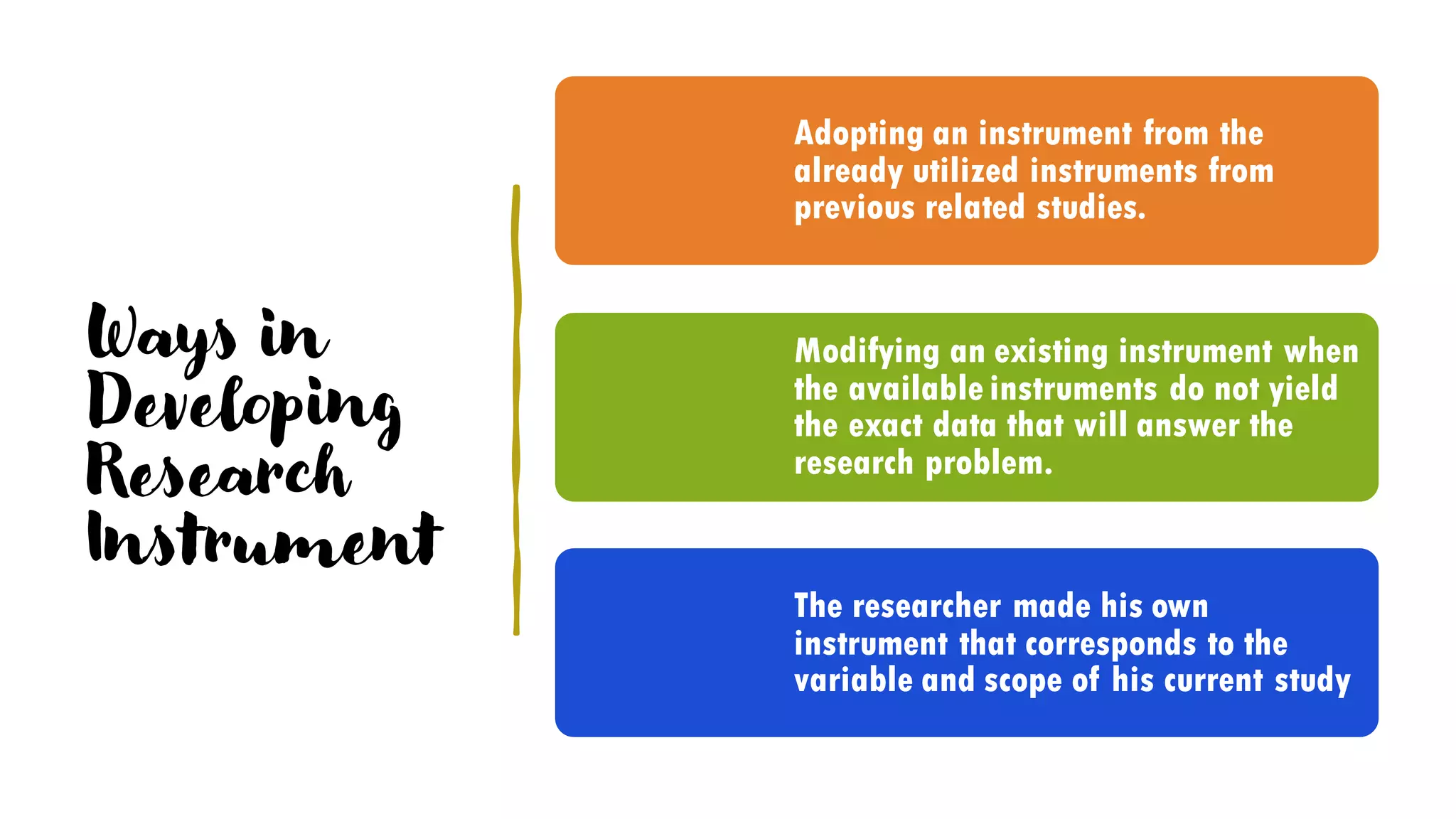 Ways in
Developing
Research
Instrument
Adopting an instrument from the
already utilized instruments from
previous related studies.
Modifying an existing instrument when
the available instruments do not yield
the exact data that will answer the
research problem.
The researcher made his own
instrument that corresponds to the
variable and scope of his current study
 