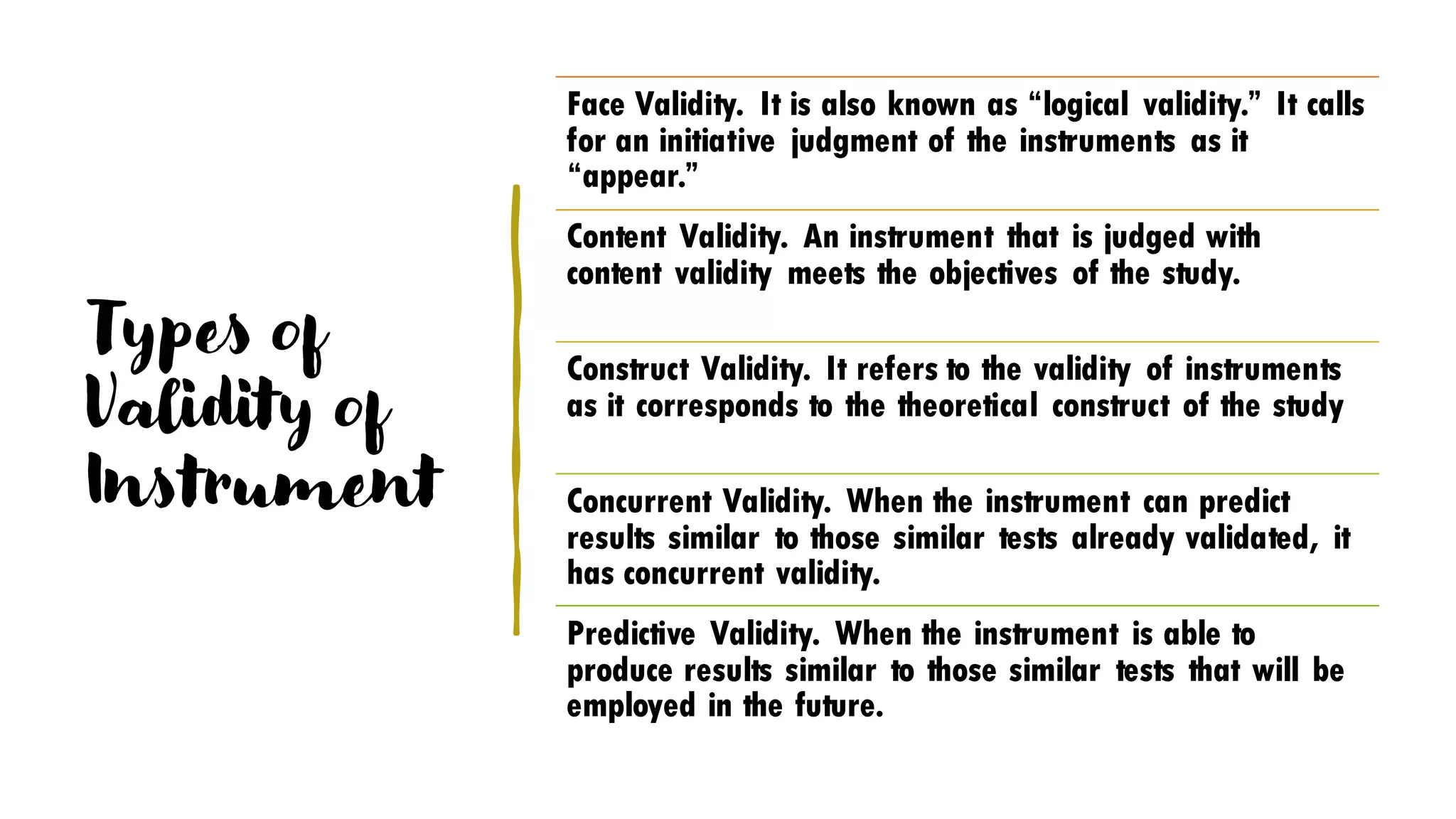 Types of
Validity of
Instrument
Face Validity. It is also known as “logical validity.” It calls
for an initiative judgment of the instruments as it
“appear.”
Content Validity. An instrument that is judged with
content validity meets the objectives of the study.
Construct Validity. It refers to the validity of instruments
as it corresponds to the theoretical construct of the study
Concurrent Validity. When the instrument can predict
results similar to those similar tests already validated, it
has concurrent validity.
Predictive Validity. When the instrument is able to
produce results similar to those similar tests that will be
employed in the future.
 