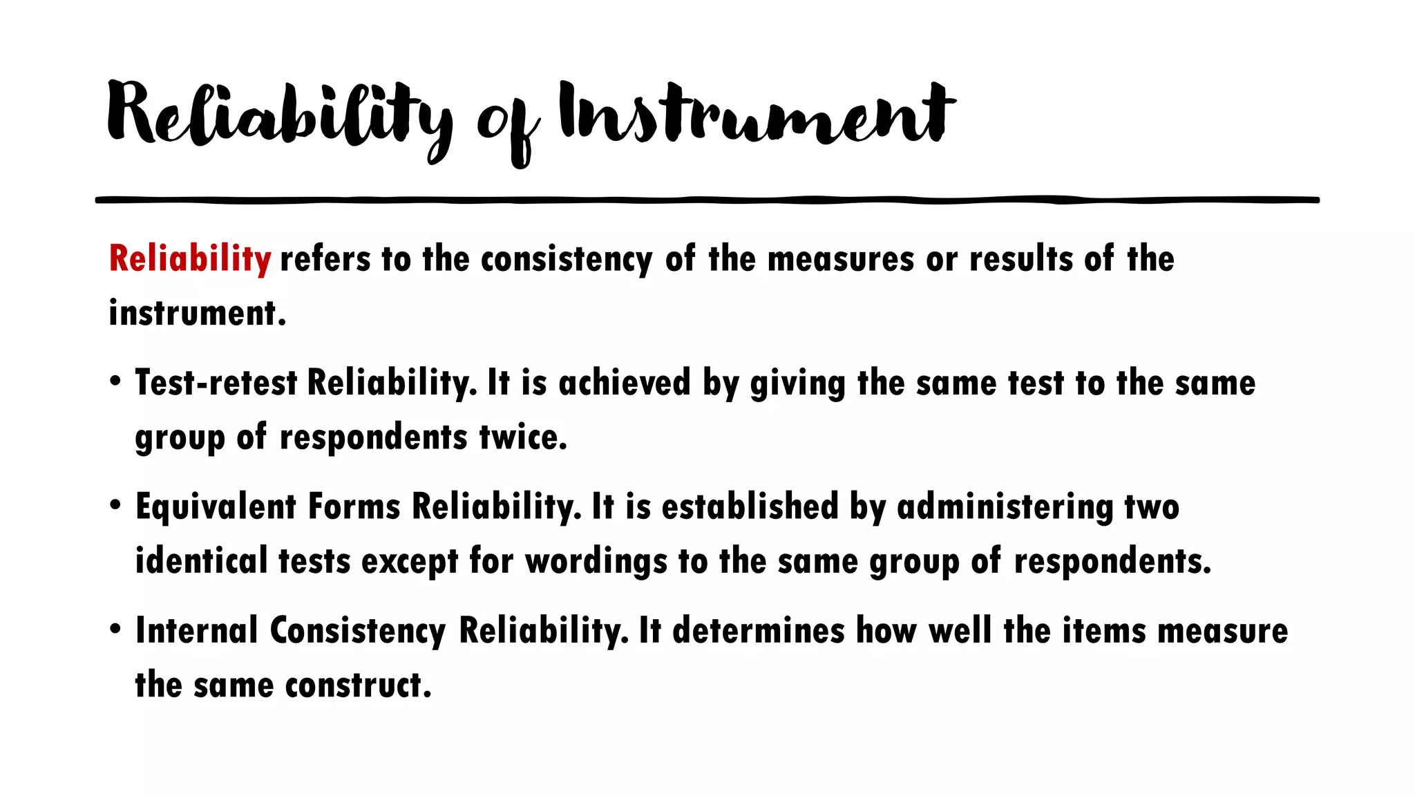 Reliability of Instrument
Reliability refers to the consistency of the measures or results of the
instrument.
• Test-retest Reliability. It is achieved by giving the same test to the same
group of respondents twice.
• Equivalent Forms Reliability. It is established by administering two
identical tests except for wordings to the same group of respondents.
• Internal Consistency Reliability. It determines how well the items measure
the same construct.
 