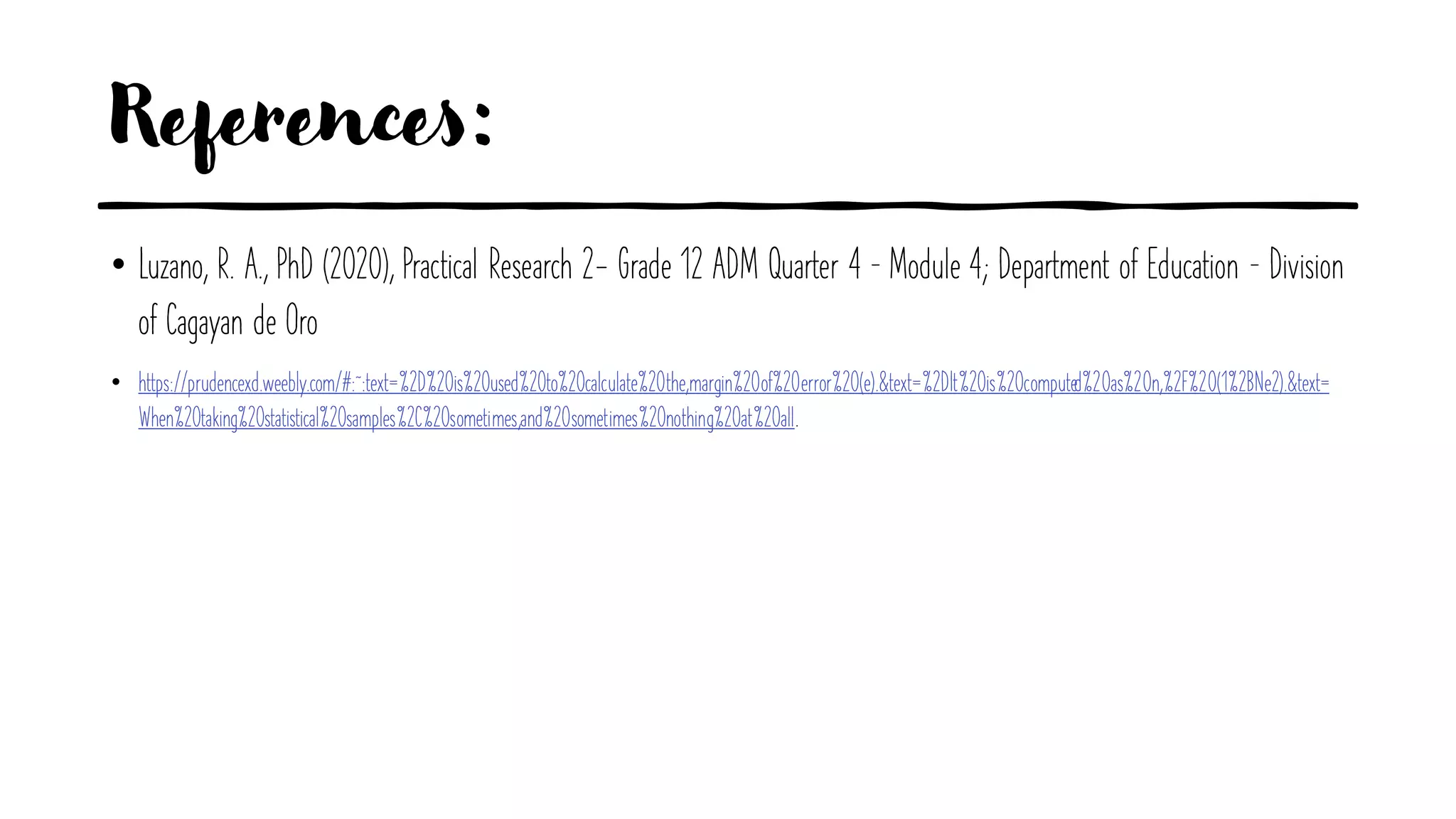 References:
• Luzano, R. A., PhD (2020), Practical Research 2- Grade 12 ADM Quarter 4 – Module 4; Department of Education – Division
of Cagayan de Oro
• https://prudencexd.weebly.com/#:~:text=%2D%20is%20used%20to%20calculate%20the,margin%20of%20error%20(e).&text=%2DIt%20is%20computed%20as%20n,%2F%20(1%2BNe2).&text=
When%20taking%20statistical%20samples%2C%20sometimes,and%20sometimes%20nothing%20at%20all.
 