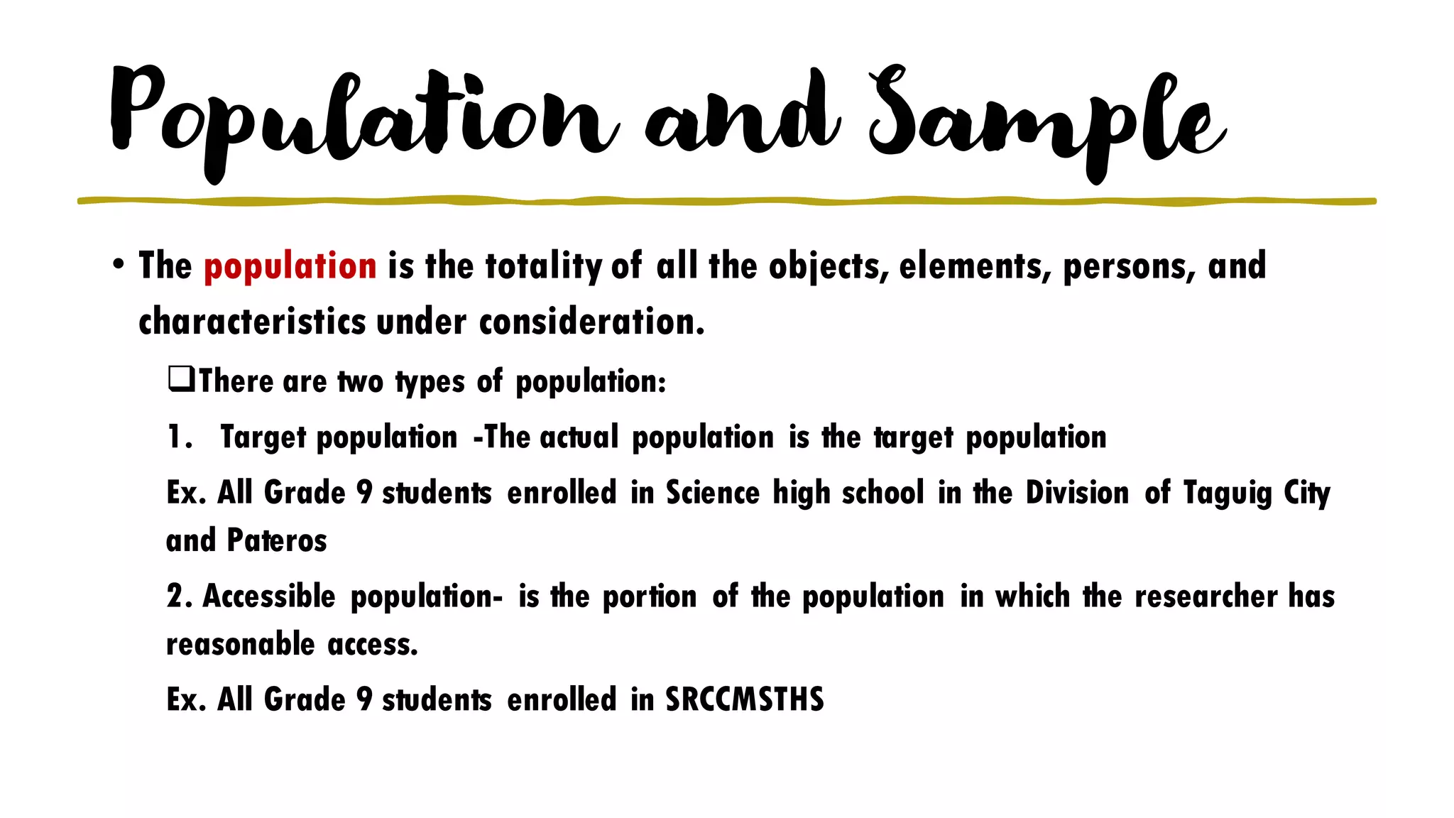 Population and Sample
• The population is the totality of all the objects, elements, persons, and
characteristics under consideration.
❑There are two types of population:
1. Target population -The actual population is the target population
Ex. All Grade 9 students enrolled in Science high school in the Division of Taguig City
and Pateros
2. Accessible population- is the portion of the population in which the researcher has
reasonable access.
Ex. All Grade 9 students enrolled in SRCCMSTHS
 