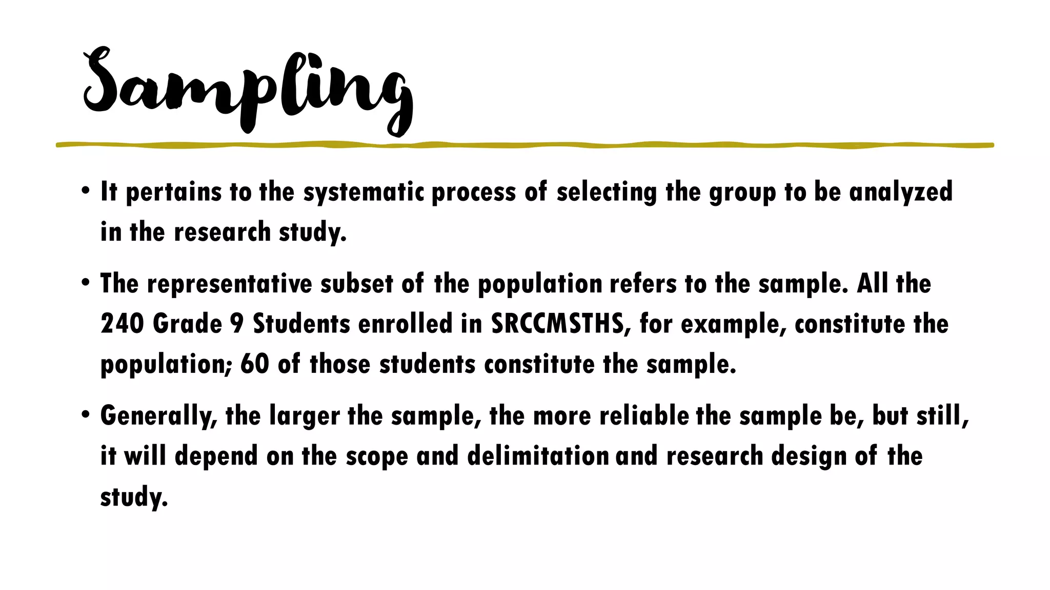 Sampling
• It pertains to the systematic process of selecting the group to be analyzed
in the research study.
• The representative subset of the population refers to the sample. All the
240 Grade 9 Students enrolled in SRCCMSTHS, for example, constitute the
population; 60 of those students constitute the sample.
• Generally, the larger the sample, the more reliable the sample be, but still,
it will depend on the scope and delimitation and research design of the
study.
 