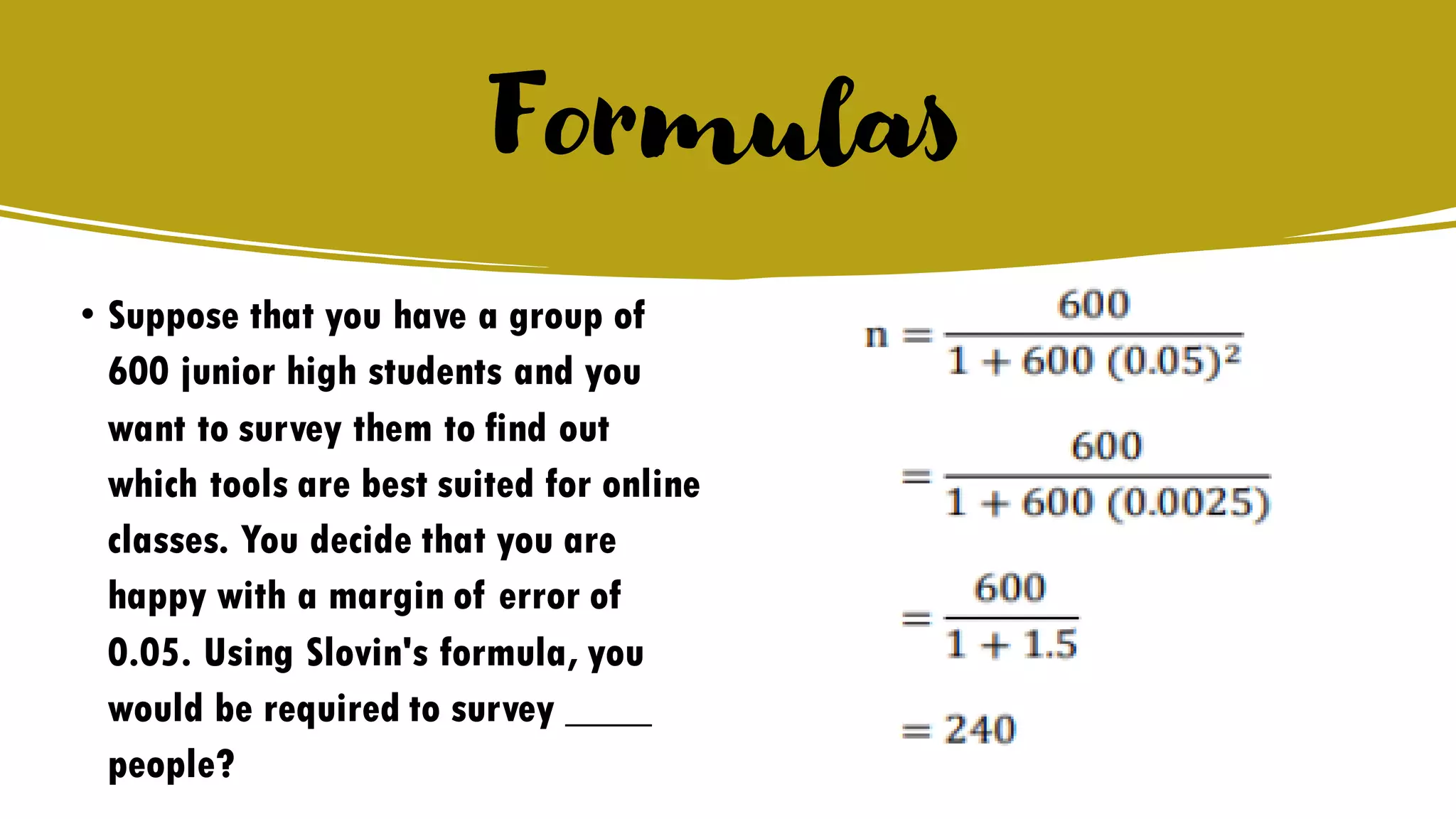 Formulas
• Suppose that you have a group of
600 junior high students and you
want to survey them to find out
which tools are best suited for online
classes. You decide that you are
happy with a margin of error of
0.05. Using Slovin's formula, you
would be required to survey ____
people?
 