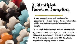 2. Stratified
Random Sampling
• It gives an equal chance to all members of the
population to be chosen. However, the population is first
divided into strata or groups before selecting the
samples.
You can simply follow the steps from this given example:
A population of 600 Junior High School students includes
180 Grade 7, 160 Grade 8, 150 Grade 9, and 110 Grade
10. If the computed sample size is 240, the following
proportionate sampling will be as follows.
 