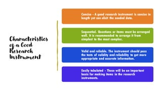 Characteristics
of a Good
Research
Instrument
Concise - A good research instrument is concise in
length yet can elicit the needed data.
Sequential. Questions or items must be arranged
well. It is recommended to arrange it from
simplest to the most complex.
Valid and reliable. The instrument should pass
the tests of validity and reliability to get more
appropriate and accurate information.
Easily tabulated - These will be an important
basis for making items in the research
instruments.
 