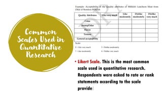 Common
Scales Used in
Quantitative
Research
• Likert Scale. This is the most common
scale used in quantitative research.
Respondents were asked to rate or rank
statements according to the scale
provided.
 