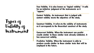 Types of
Validity of
Instrument
Face Validity. It is also known as “logical validity.” It calls
for an initiative judgment of the instruments as it
“appear.”
Content Validity. An instrument that is judged with
content validity meets the objectives of the study.
Construct Validity. It refers to the validity of instruments
as it corresponds to the theoretical construct of the study
Concurrent Validity. When the instrument can predict
results similar to those similar tests already validated, it
has concurrent validity.
Predictive Validity. When the instrument is able to
produce results similar to those similar tests that will be
employed in the future.
 