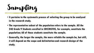 Sampling
• It pertains to the systematic process of selecting the group to be analyzed
in the research study.
• The representative subset of the population refers to the sample. All the
240 Grade 9 Students enrolled in SRCCMSTHS, for example, constitute the
population; 60 of those students constitute the sample.
• Generally, the larger the sample, the more reliable the sample be, but still,
it will depend on the scope and delimitation and research design of the
study.
 