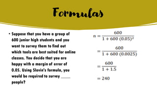 Formulas
• Suppose that you have a group of
600 junior high students and you
want to survey them to find out
which tools are best suited for online
classes. You decide that you are
happy with a margin of error of
0.05. Using Slovin's formula, you
would be required to survey ____
people?
 