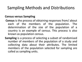 Sampling Methods and Distributions
Census versus Sampling
Census is the process of obtaining responses from/ about
each of the members of the population. The
determination of the size of the population of a
country is an example of census. This process is also
known as population census.
Sampling is a process of selecting a subset of randomised
number of members of the population of a study and
collecting data about their attributes. The limited
members of the population selected for sampling are
called as sampling units.
 