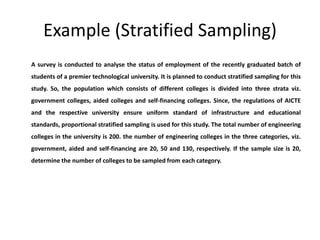 Example (Stratified Sampling)
A survey is conducted to analyse the status of employment of the recently graduated batch of
students of a premier technological university. It is planned to conduct stratified sampling for this
study. So, the population which consists of different colleges is divided into three strata viz.
government colleges, aided colleges and self-financing colleges. Since, the regulations of AICTE
and the respective university ensure uniform standard of infrastructure and educational
standards, proportional stratified sampling is used for this study. The total number of engineering
colleges in the university is 200. the number of engineering colleges in the three categories, viz.
government, aided and self-financing are 20, 50 and 130, respectively. If the sample size is 20,
determine the number of colleges to be sampled from each category.
 