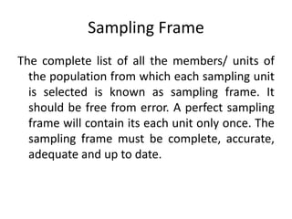 Sampling Frame
The complete list of all the members/ units of
the population from which each sampling unit
is selected is known as sampling frame. It
should be free from error. A perfect sampling
frame will contain its each unit only once. The
sampling frame must be complete, accurate,
adequate and up to date.
 