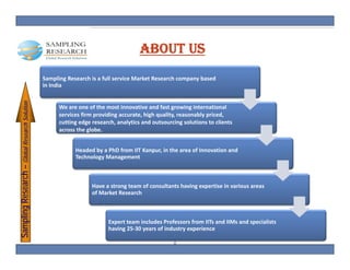 ABOUT US
                                             Sampling Research is a full service Market Research company based 
                                             in India 
                                             i I di
   pling Research – Glob Research Solution




                                                   We are one of the most innovative and fast growing international 
                                                   services firm providing accurate, high quality, reasonably priced, 
                                  S




                                                   cutting edge research, analytics and outsourcing solutions to clients 
                                                   across the globe. 
                       bal




                                                         Headed by a PhD from IIT Kanpur, in the area of Innovation and 
                                                         Headed by a PhD from IIT Kanpur, in the area of Innovation and
                                                         Technology Management



                                                                Have a strong team of consultants having expertise in various areas 
                                                                Have a strong team of consultants having expertise in various areas
                                                                of Market Research
Samp




                                                                      Expert team includes Professors from IITs and IIMs and specialists 
                                                                      E           i l d P f            f    IIT   d IIM    d     i li
                                                                      having 25‐30 years of industry experience

                                                                                                 2
 