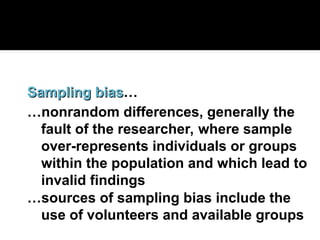 Sampling bias
Sampling bias…
…nonrandom differences, generally the
fault of the researcher, where sample
over-represents individuals or groups
within the population and which lead to
invalid findings
…sources of sampling bias include the
use of volunteers and available groups
 